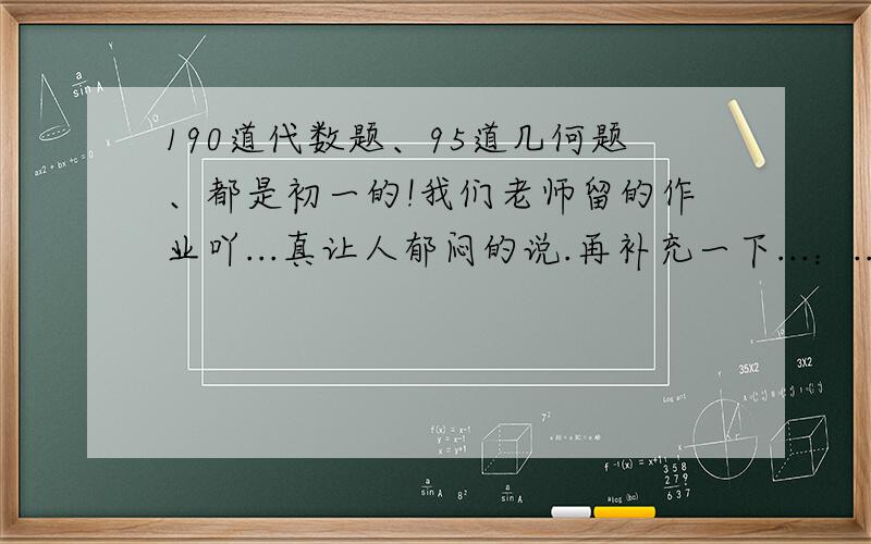 190道代数题、95道几何题、都是初一的!我们老师留的作业吖...真让人郁闷的说.再补充一下...：..