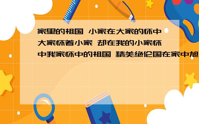 家里的祖国 小家在大家的怀中大家怀着小家 却在我的小家怀中我家怀中的祖国 精美绝伦国在家中旭日东升 我的家获得了一片金质的光明华灯初上 我的家采到了一束纯银的星光家庆一直连