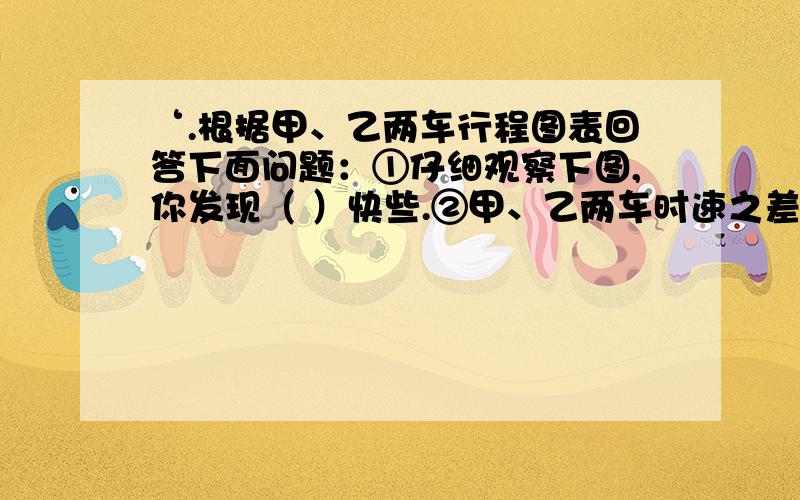 ‘.根据甲、乙两车行程图表回答下面问题：①仔细观察下图,你发现（ ）快些.②甲、乙两车时速之差是（）根据甲乙两车行程图表回答下面问题：①仔细观察下图,你发现（ ）快些.②甲乙两