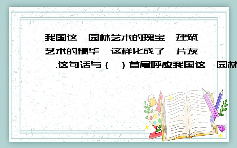 我国这一园林艺术的瑰宝,建筑艺术的精华,这样化成了一片灰烬.这句话与（ ）首尾呼应我国这一园林艺术的瑰宝,建筑艺术的精华,这样化成了一片灰烬.这句话与（ ）首尾呼应,表达了作者对