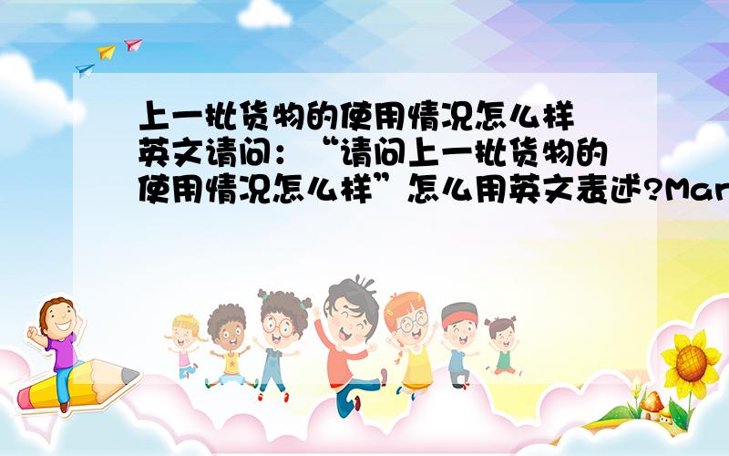 上一批货物的使用情况怎么样 英文请问：“请问上一批货物的使用情况怎么样”怎么用英文表述?Many thanks.