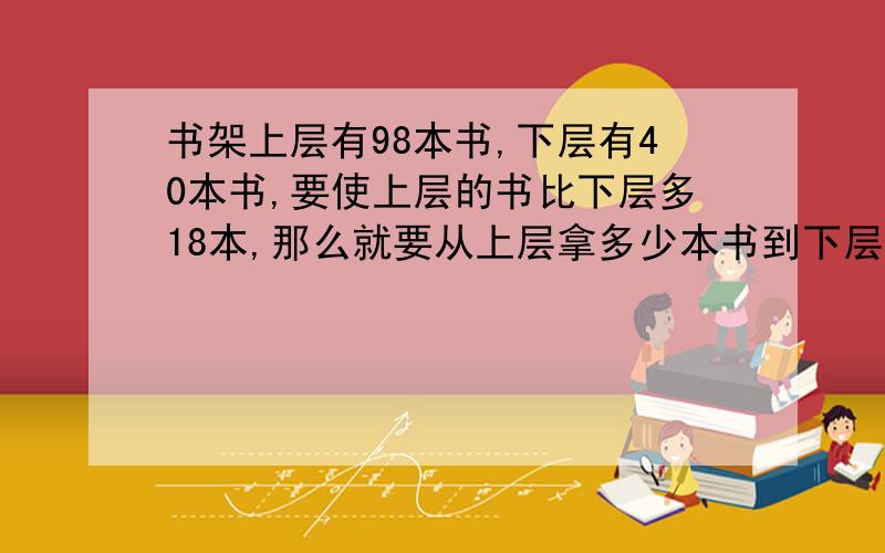 书架上层有98本书,下层有40本书,要使上层的书比下层多18本,那么就要从上层拿多少本书到下层?