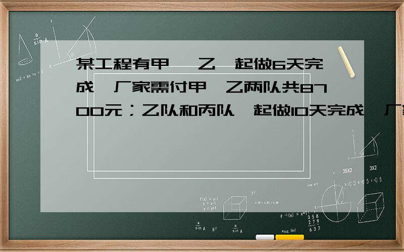 某工程有甲 ,乙一起做6天完成,厂家需付甲,乙两队共8700元；乙队和丙队一起做10天完成,厂家需付乙,丙队共9500元,甲,丙两队一起做5天完成全部工程的2/3,成家需付甲,丙两队共5500元.（ 问1 ）若