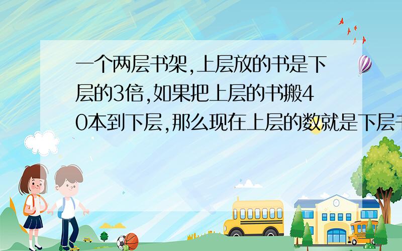 一个两层书架,上层放的书是下层的3倍,如果把上层的书搬40本到下层,那么现在上层的数就是下层书的2倍.问题是原来上、下层各有多少本书?（用方程解,不是方程不采纳.）