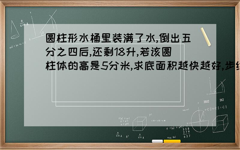 圆柱形水桶里装满了水,倒出五分之四后,还剩18升,若该圆柱体的高是5分米,求底面积越快越好,步续尽量多一点,解释清楚一点,