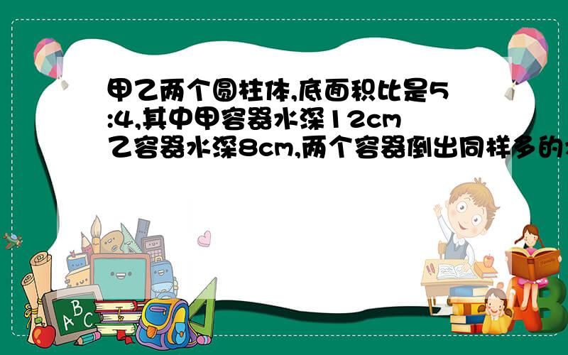 甲乙两个圆柱体,底面积比是5:4,其中甲容器水深12cm乙容器水深8cm,两个容器倒出同样多的水到水深相等甲升几厘米