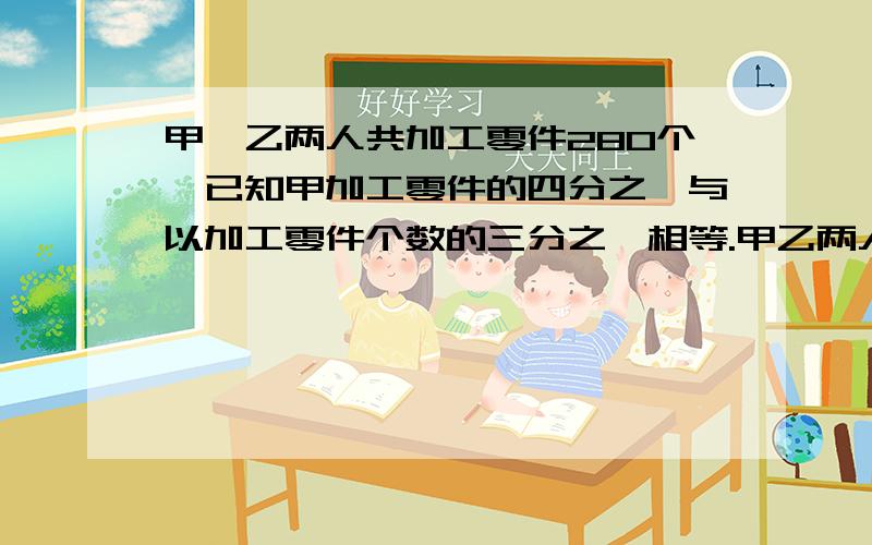 甲,乙两人共加工零件280个,已知甲加工零件的四分之一与以加工零件个数的三分之一相等.甲乙两人共加工零件多少个?