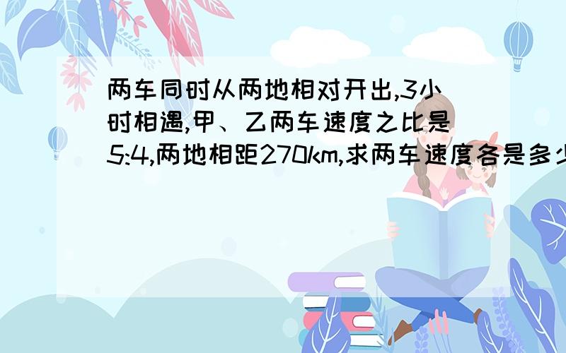 两车同时从两地相对开出,3小时相遇,甲、乙两车速度之比是5:4,两地相距270km,求两车速度各是多少?