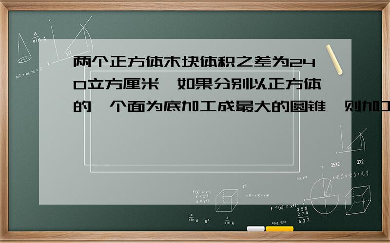 两个正方体木块体积之差为240立方厘米,如果分别以正方体的一个面为底加工成最大的圆锥,则加工成的两个圆锥的体积差是多少?