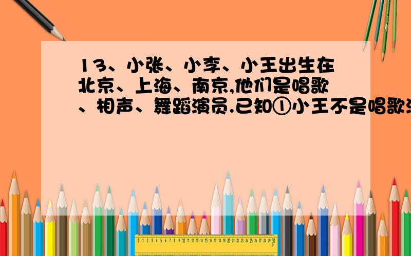 13、小张、小李、小王出生在北京、上海、南京,他们是唱歌、相声、舞蹈演员.已知①小王不是唱歌演员②小李不是相声演员③唱歌演员不出生在上海④相声演员出生在北京⑤小李不出生在南