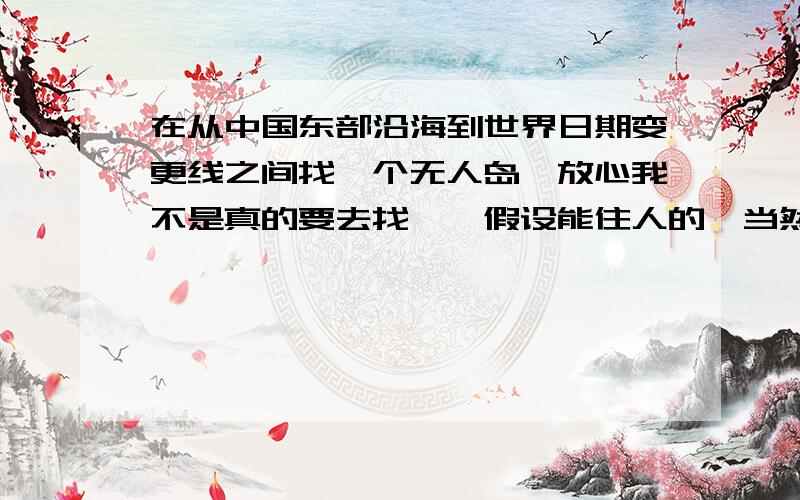 在从中国东部沿海到世界日期变更线之间找一个无人岛,放心我不是真的要去找……假设能住人的,当然不是什军事基地的……也不是某国严密注意的地方移动公司的信号到不了的……财富悬