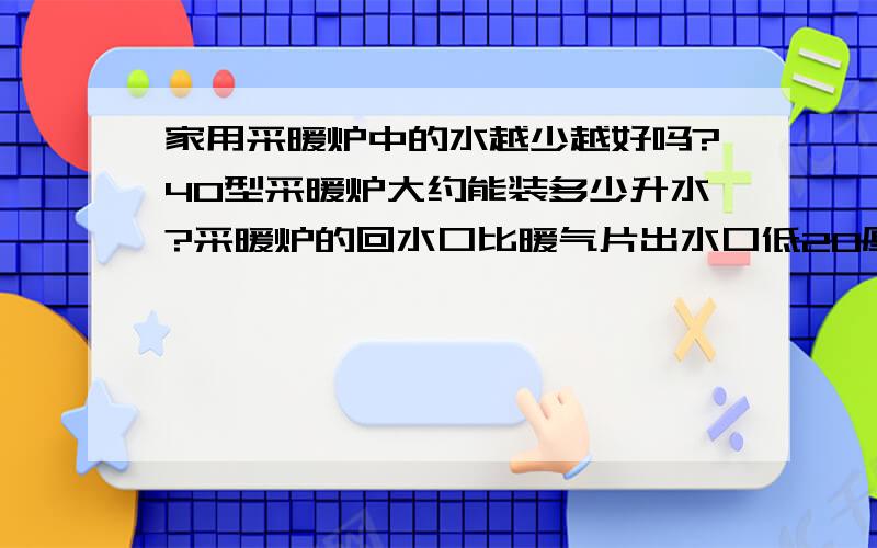 家用采暖炉中的水越少越好吗?40型采暖炉大约能装多少升水?采暖炉的回水口比暖气片出水口低20厘米可以吗,是自循环的,是不是高度差小点了,不用循环泵