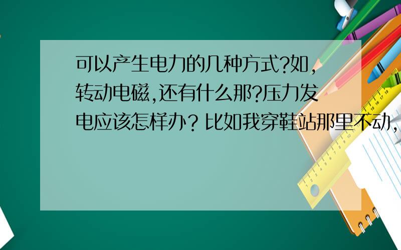 可以产生电力的几种方式?如,转动电磁,还有什么那?压力发电应该怎样办？比如我穿鞋站那里不动，如何让鞋子利用我自身的重力发电啊？