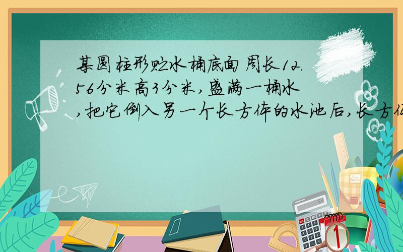 某圆柱形贮水桶底面周长12.56分米高3分米,盛满一桶水,把它倒入另一个长方体的水池后,长方体水池里还空着21.5％,已知长方体水池长6dm,长是宽的2倍,求水池的高是多少分米?保留2位