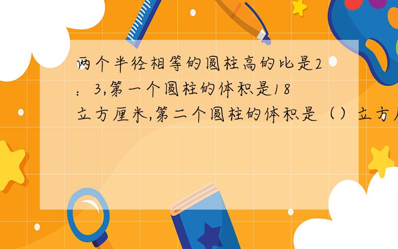 两个半径相等的圆柱高的比是2：3,第一个圆柱的体积是18立方厘米,第二个圆柱的体积是（）立方厘米.A.9 B.12 C.27 D.45