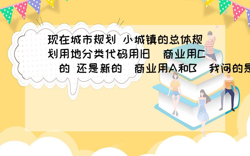 现在城市规划 小城镇的总体规划用地分类代码用旧（商业用C）的 还是新的（商业用A和B）我问的是小城镇的总体规划 参考的是镇标准 也要用新的么?镇标准是2007年的