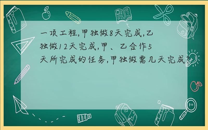 一项工程,甲独做8天完成,乙独做12天完成,甲、乙合作5天所完成的任务,甲独做需几天完成?