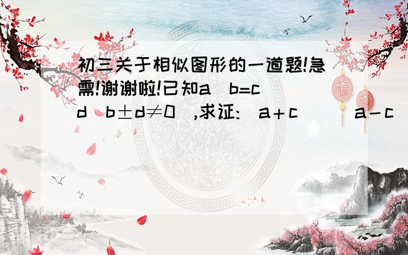 初三关于相似图形的一道题!急需!谢谢啦!已知a／b=c／d(b±d≠0),求证:（a＋c）／（a－c）＝（b＋d）／（b－d）