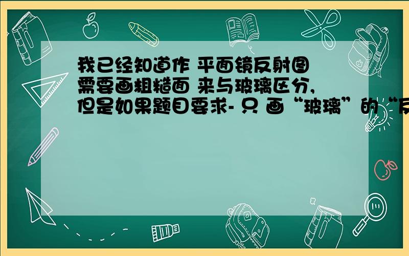 我已经知道作 平面镜反射图 需要画粗糙面 来与玻璃区分,但是如果题目要求- 只 画“玻璃”的“反射”光线图,而不需要画折射部分；那我还要不要加上粗糙面?我想吧 如果加上,那玻璃的光