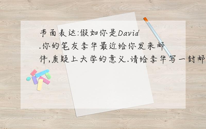 书面表达:假如你是David.你的笔友李华最近给你发来邮件,质疑上大学的意义.请给李华写一封邮件劝他努力学习,考取理想大学.内容要点如下:上大学可以:1.提高素养 2.结交朋友 3.有利就业