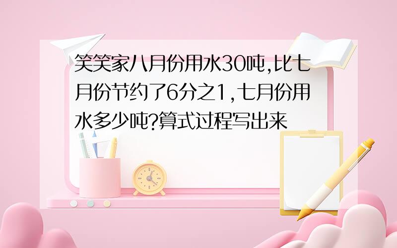 笑笑家八月份用水30吨,比七月份节约了6分之1,七月份用水多少吨?算式过程写出来