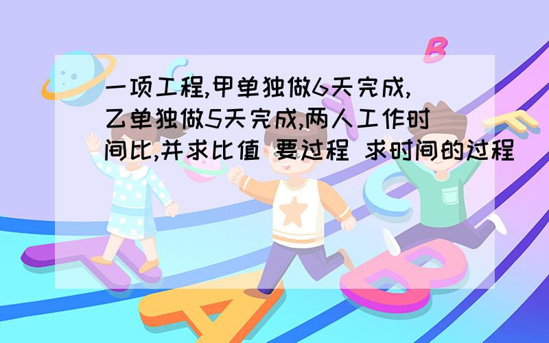 一项工程,甲单独做6天完成,乙单独做5天完成,两人工作时间比,并求比值 要过程 求时间的过程