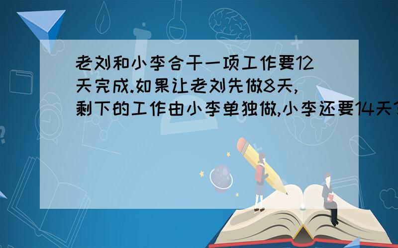 老刘和小李合干一项工作要12天完成.如果让老刘先做8天,剩下的工作由小李单独做,小李还要14天?老刘和小李合干一项工作要12天完成.如果让老刘先做8天,剩下的工作由小李单独做,小李还要14