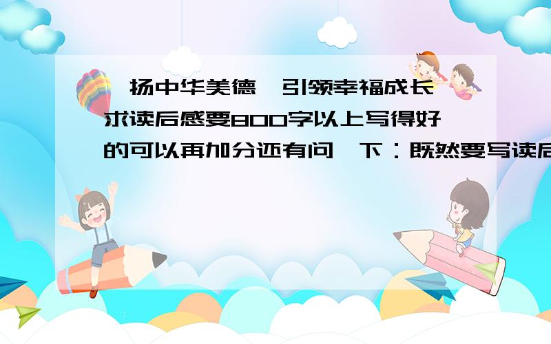 弘扬中华美德,引领幸福成长 求读后感要800字以上写得好的可以再加分还有问一下：既然要写读后感（那张纸上说的），为啥没有书啊？