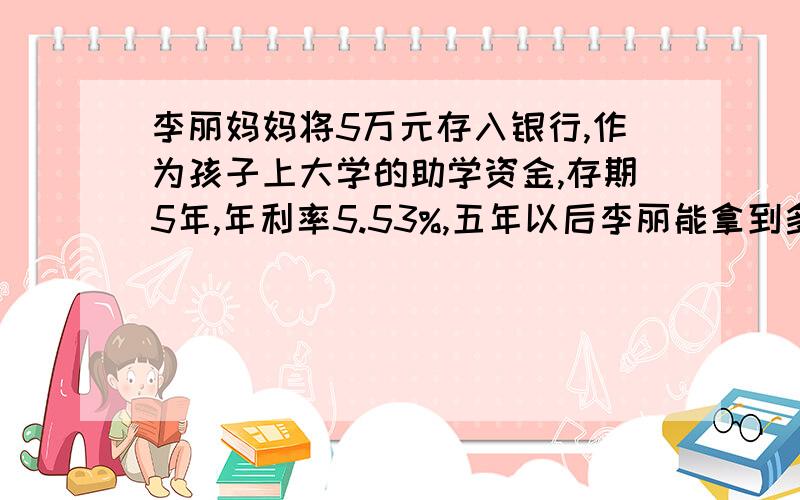 李丽妈妈将5万元存入银行,作为孩子上大学的助学资金,存期5年,年利率5.53%,五年以后李丽能拿到多少元助学资金?