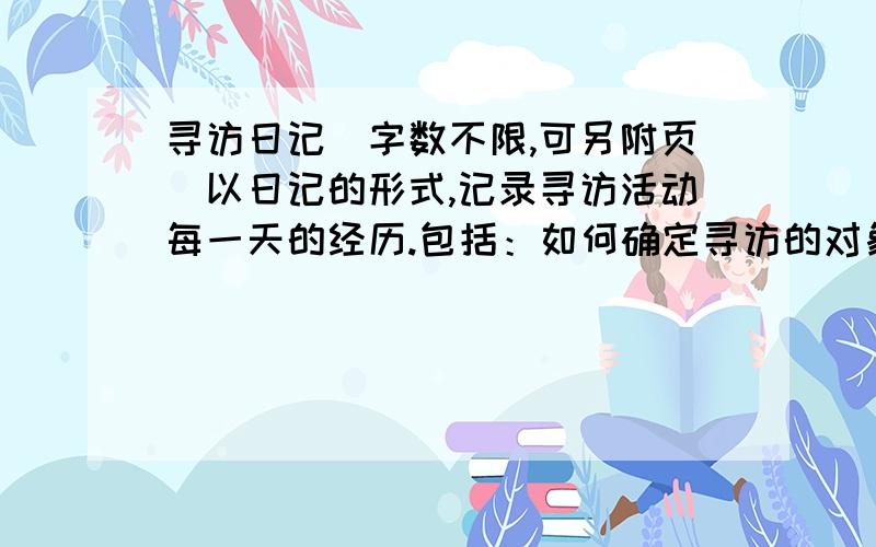 寻访日记(字数不限,可另附页)以日记的形式,记录寻访活动每一天的经历.包括：如何确定寻访的对象?对寻访对象的初步印象?如何确定采访的内容?小团员们是如何分工的?如何采访的?采访过程