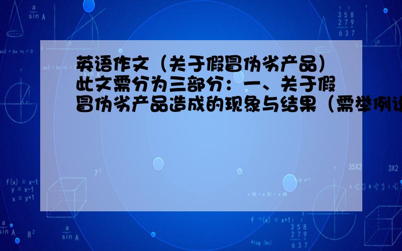 英语作文（关于假冒伪劣产品）此文需分为三部分：一、关于假冒伪劣产品造成的现象与结果（需举例说明）.二、假冒伪劣产生的原因.三、我们应如何做才能减少或杜绝这种现象.最好多写