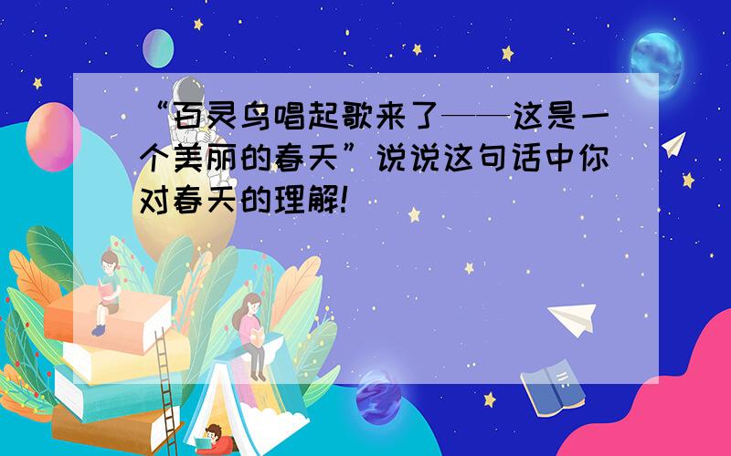 “百灵鸟唱起歌来了——这是一个美丽的春天”说说这句话中你对春天的理解!