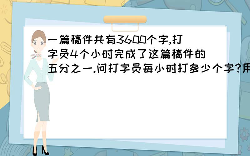 一篇稿件共有3600个字,打字员4个小时完成了这篇稿件的五分之一.问打字员每小时打多少个字?用两种方法.用最简便的哟.只要是对的