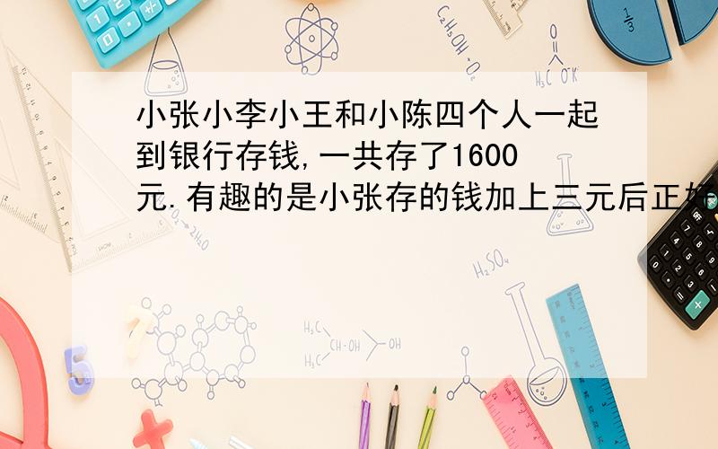 小张小李小王和小陈四个人一起到银行存钱,一共存了1600元.有趣的是小张存的钱加上三元后正好等于小李的钱减去3元,等于小王存的钱乘以3,等于小陈存的钱除以3,他们各存了多少?