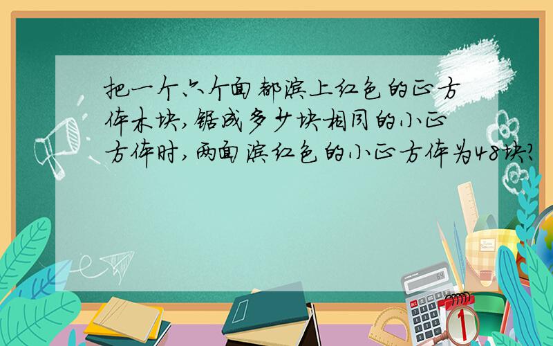 把一个六个面都涂上红色的正方体木块,锯成多少块相同的小正方体时,两面涂红色的小正方体为48块?