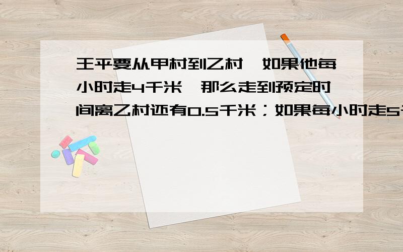 王平要从甲村到乙村,如果他每小时走4千米,那么走到预定时间离乙村还有0.5千米；如果每小时走5千米,那么比预定时间少用半小时就可到达乙村,求预定时间是多少小时?甲村到乙村的路程是多