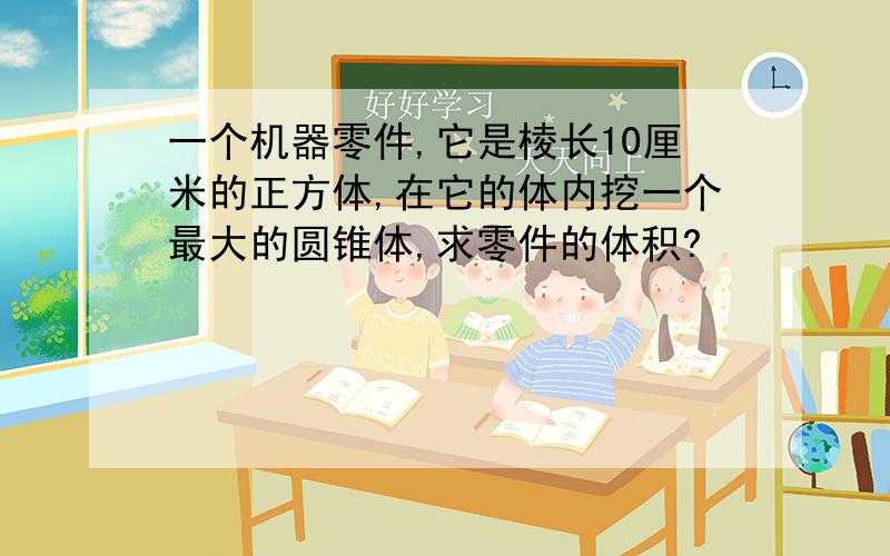 一个机器零件,它是棱长10厘米的正方体,在它的体内挖一个最大的圆锥体,求零件的体积?