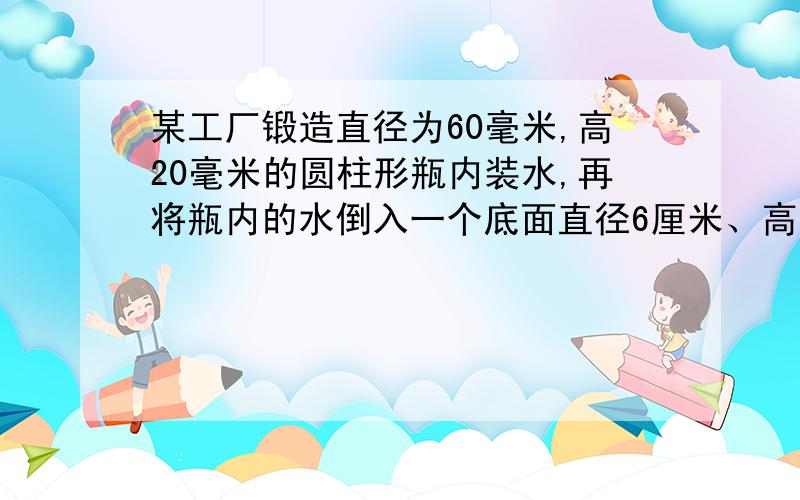 某工厂锻造直径为60毫米,高20毫米的圆柱形瓶内装水,再将瓶内的水倒入一个底面直径6厘米、高10厘米的圆柱形玻璃中,能否完全装下?若装不下,那么瓶内水面还有多高?若未能装满,求杯内到杯