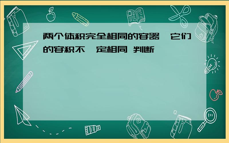 两个体积完全相同的容器,它们的容积不一定相同 判断