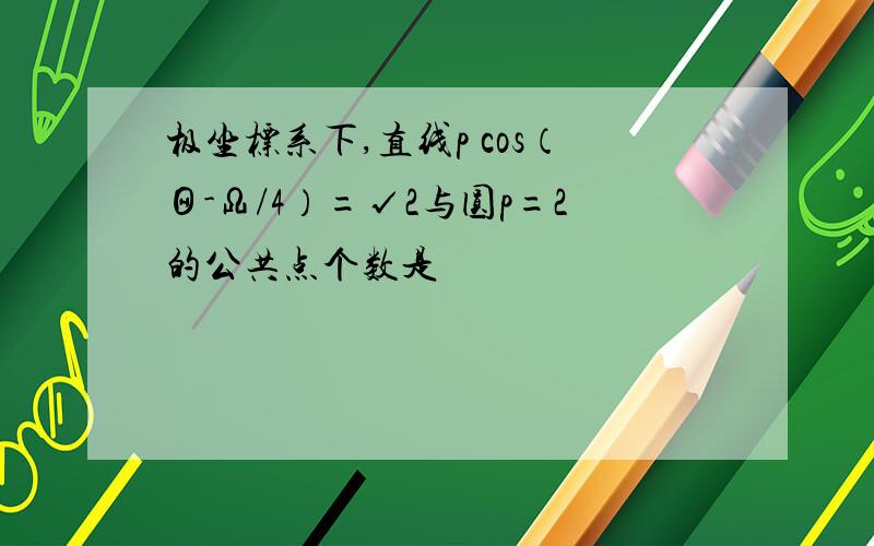 极坐标系下,直线p cos（Θ-Ω/4）=√2与圆p=2的公共点个数是