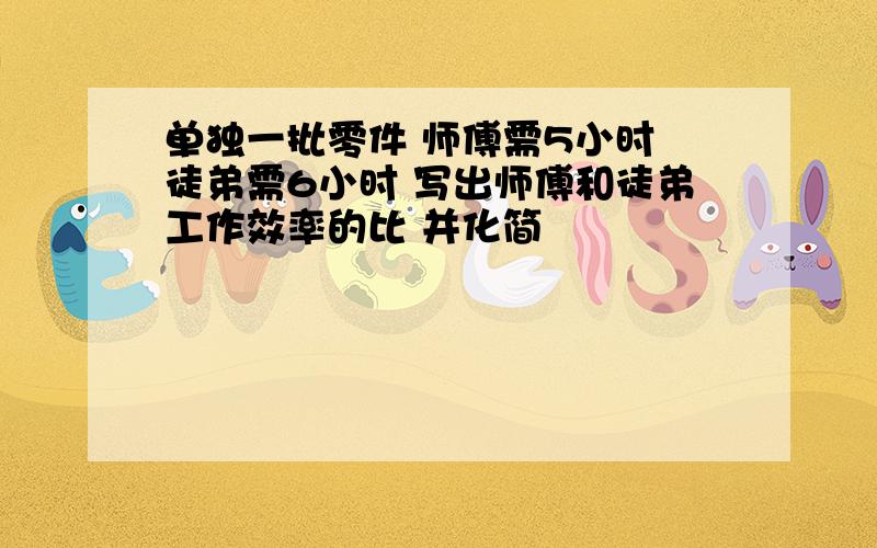 单独一批零件 师傅需5小时 徒弟需6小时 写出师傅和徒弟工作效率的比 并化简