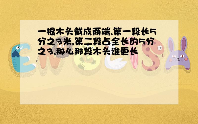 一根木头截成两端,第一段长5分之3米,第二段占全长的5分之3,那么那段木头谁更长