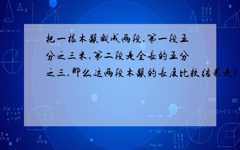 把一根木头截成两段,第一段五分之三米,第二段是全长的五分之三,那么这两段木头的长度比较结果是?A.第一段比第二段长 B.第二段比第一段长 C.一样长 d.无法确定