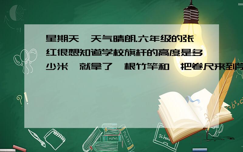 星期天,天气晴朗.六年级的张红很想知道学校旗杆的高度是多少米,就拿了一根竹竿和一把卷尺来到学校,她想运用数学知识计算出旗杆的高度,你觉得,她能计算出来吗?怎样计算?根据比例的知