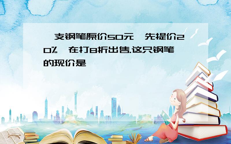 一支钢笔原价50元,先提价20%,在打8折出售.这只钢笔的现价是