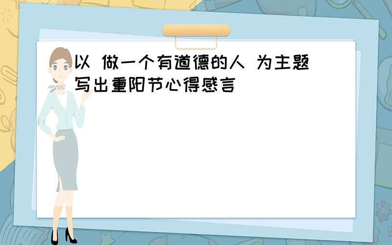 以 做一个有道德的人 为主题写出重阳节心得感言