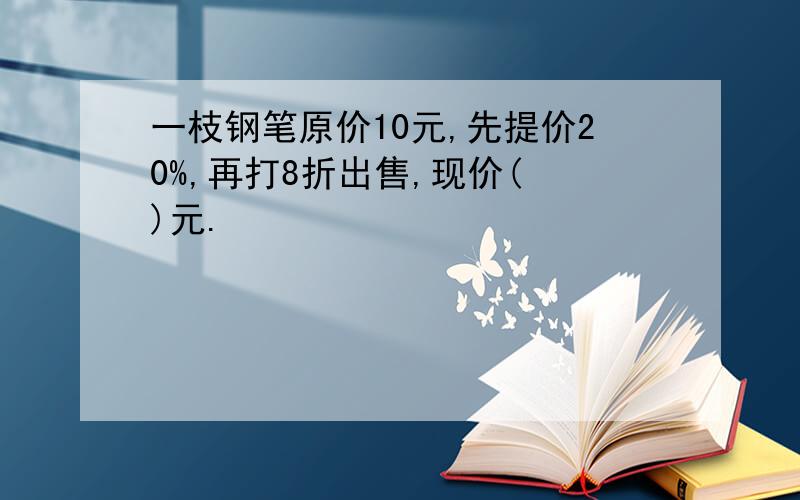 一枝钢笔原价10元,先提价20%,再打8折出售,现价( )元.