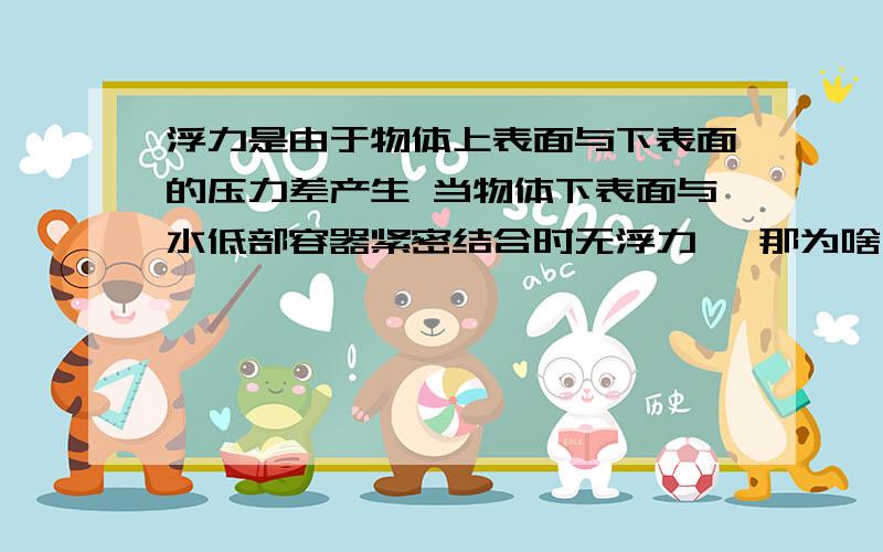 浮力是由于物体上表面与下表面的压力差产生 当物体下表面与水低部容器紧密结合时无浮力 ,那为啥上表...浮力是由于物体上表面与下表面的压力差产生 当物体下表面与水低部容器紧密结合