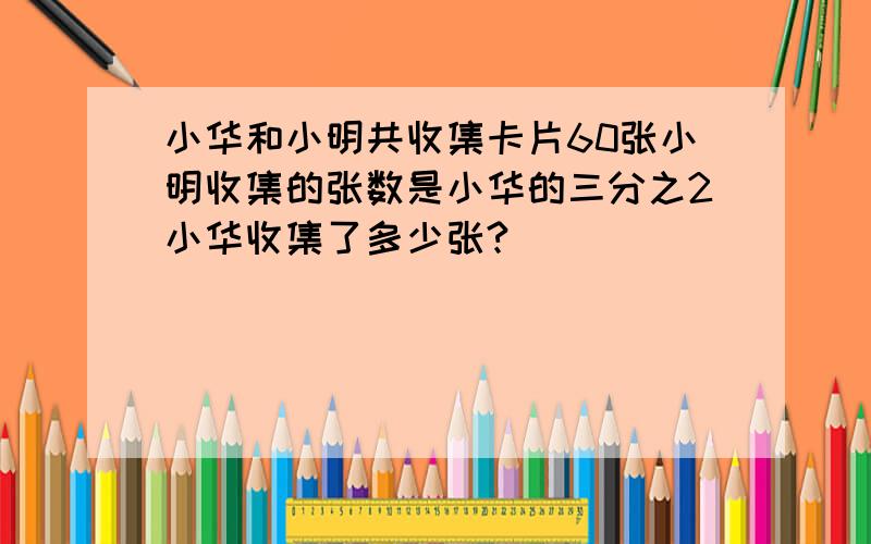 小华和小明共收集卡片60张小明收集的张数是小华的三分之2小华收集了多少张?