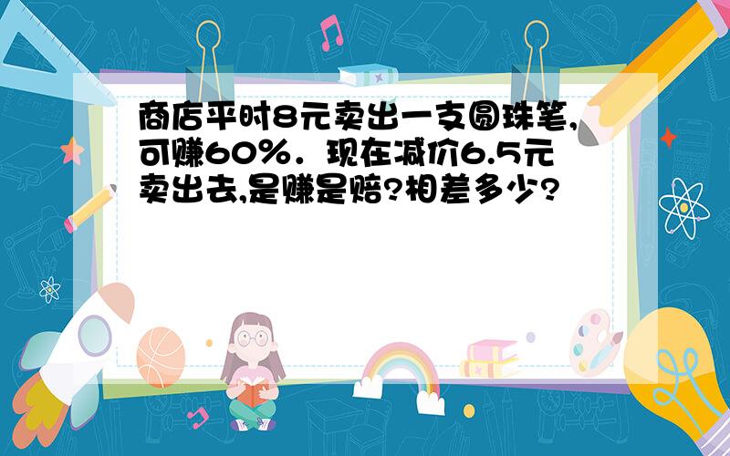 商店平时8元卖出一支圆珠笔,可赚60％．现在减价6.5元卖出去,是赚是赔?相差多少?